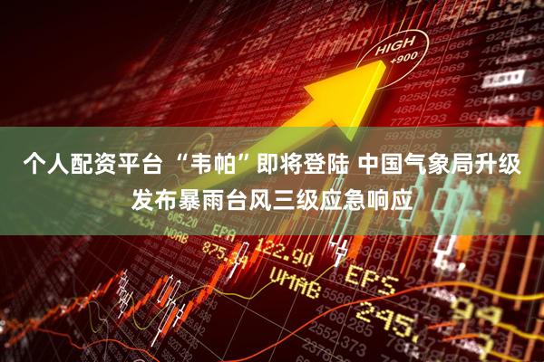 个人配资平台 “韦帕”即将登陆 中国气象局升级发布暴雨台风三级应急响应