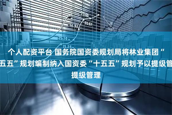 个人配资平台 国务院国资委规划局将林业集团“十五五”规划编制纳入国资委“十五五”规划予以提级管理