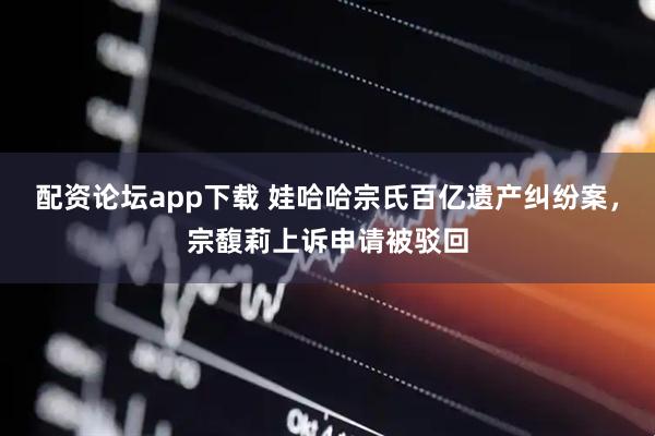 配资论坛app下载 娃哈哈宗氏百亿遗产纠纷案，宗馥莉上诉申请被驳回