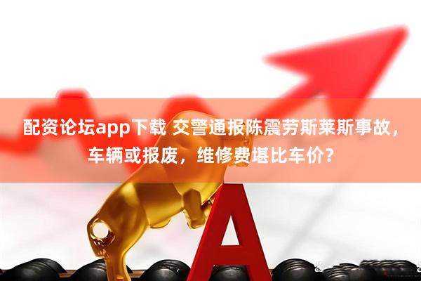 配资论坛app下载 交警通报陈震劳斯莱斯事故，车辆或报废，维修费堪比车价？
