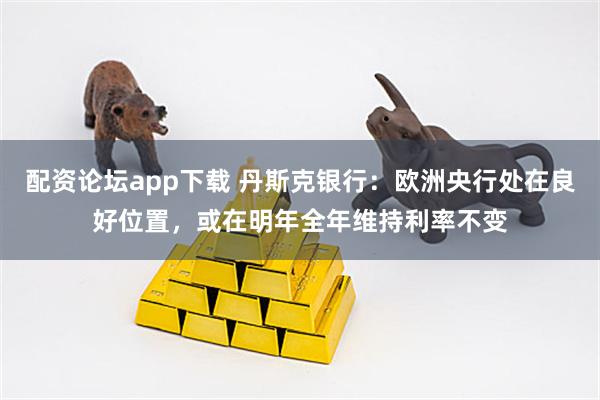 配资论坛app下载 丹斯克银行：欧洲央行处在良好位置，或在明年全年维持利率不变