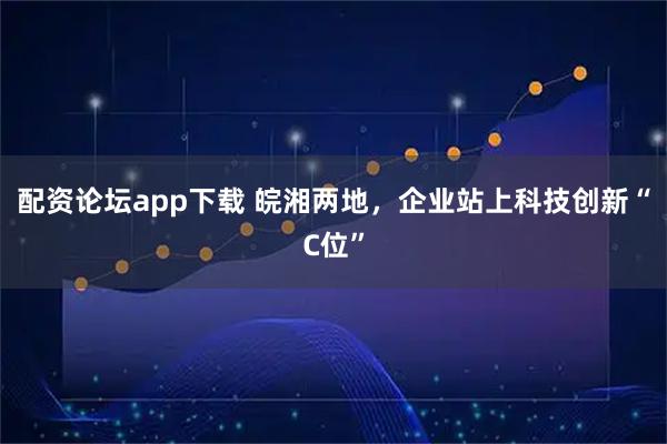 配资论坛app下载 皖湘两地，企业站上科技创新“C位”