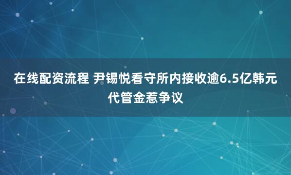 在线配资流程 尹锡悦看守所内接收逾6.5亿韩元代管金惹争议