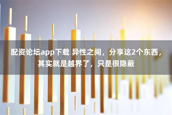 配资论坛app下载 异性之间,分享这2个东西,其实就是越界了,只是很隐蔽