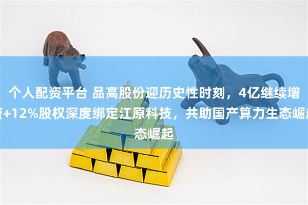 个人配资平台 品高股份迎历史性时刻，4亿继续增资+12%股权深度绑定江原科技，共助国产算力生态崛起