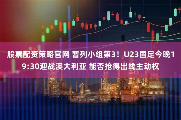 股票配资策略官网 暂列小组第3!U23国足今晚19:30迎战澳大利亚 能否抢得出线主动权