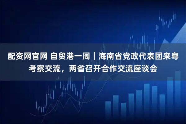 配资网官网 自贸港一周｜海南省党政代表团来粤考察交流，两省召开合作交流座谈会
