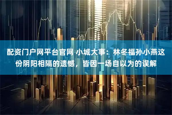 配资门户网平台官网 小城大事：林冬福孙小燕这份阴阳相隔的遗憾，皆因一场自以为的误解