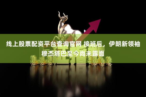 线上股票配资平台查询官网 接班后，伊朗新领袖穆杰塔巴至今尚未露面