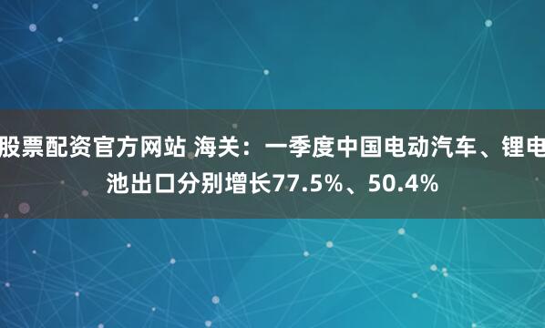 股票配资官方网站 海关：一季度中国电动汽车、锂电池出口分别增长77.5%、50.4%