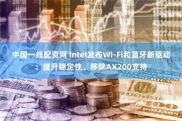 中国一线配资网 Intel发布Wi-Fi和蓝牙新驱动：提升稳定性、移除AX200支持