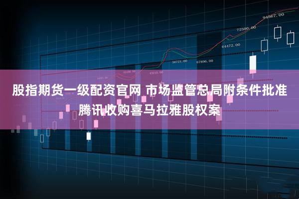 股指期货一级配资官网 市场监管总局附条件批准腾讯收购喜马拉雅股权案