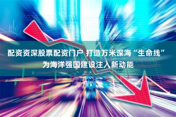 配资资深股票配资门户 打造万米深海“生命线” 为海洋强国建设注入新动能