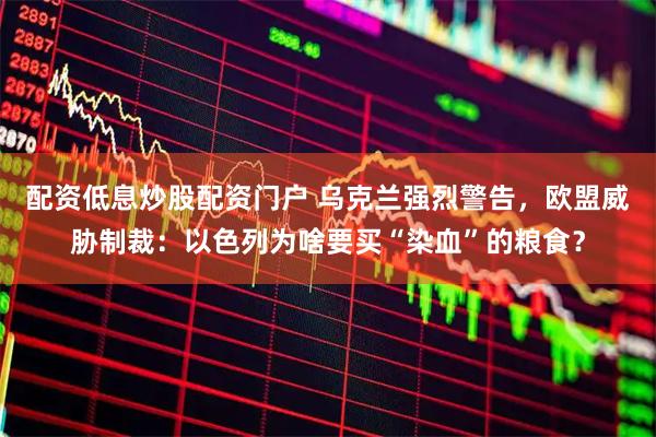 配资低息炒股配资门户 乌克兰强烈警告，欧盟威胁制裁：以色列为啥要买“染血”的粮食？