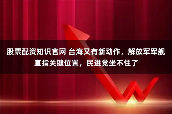 股票配资知识官网 台海又有新动作，解放军军舰直指关键位置，民进党坐不住了