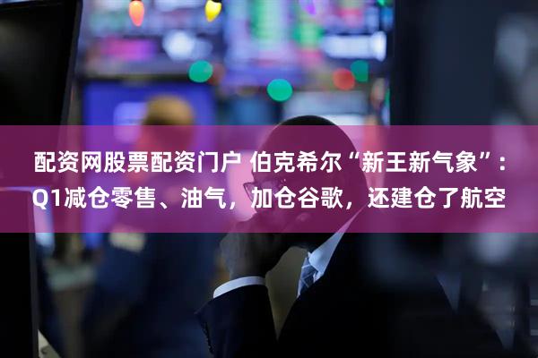 配资网股票配资门户 伯克希尔“新王新气象”：Q1减仓零售、油气，加仓谷歌，还建仓了航空