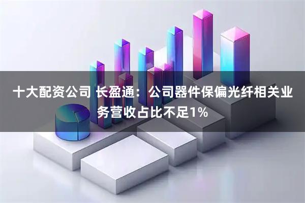十大配资公司 长盈通：公司器件保偏光纤相关业务营收占比不足1%