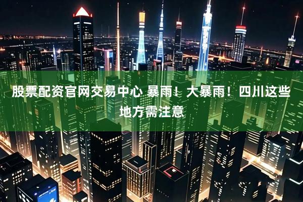 股票配资官网交易中心 暴雨！大暴雨！四川这些地方需注意