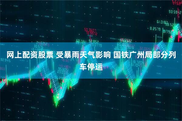 网上配资股票 受暴雨天气影响 国铁广州局部分列车停运