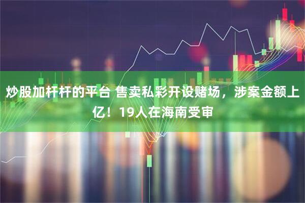 炒股加杆杆的平台 售卖私彩开设赌场，涉案金额上亿！19人在海南受审